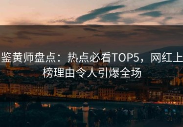 鉴黄师盘点：热点必看TOP5，网红上榜理由令人引爆全场