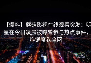 【爆料】蘑菇影视在线观看突发：明星在今日凌晨被曝曾参与热点事件，炸锅席卷全网