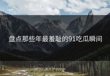 盘点那些年最羞耻的91吃瓜瞬间