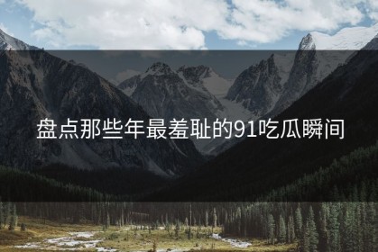 盘点那些年最羞耻的91吃瓜瞬间