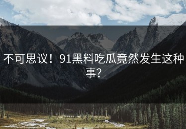 不可思议！91黑料吃瓜竟然发生这种事？