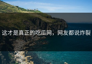 这才是真正的吃瓜网，网友都说炸裂