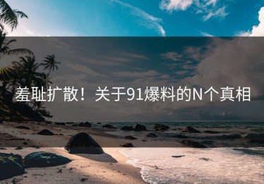 羞耻扩散！关于91爆料的N个真相