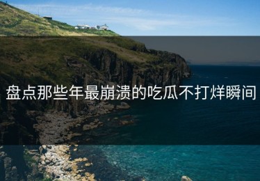盘点那些年最崩溃的吃瓜不打烊瞬间