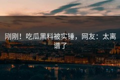 刚刚！吃瓜黑料被实锤，网友：太离谱了