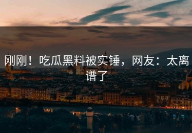 刚刚！吃瓜黑料被实锤，网友：太离谱了