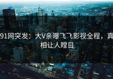 91网突发：大V亲曝飞飞影视全程，真相让人瞠目