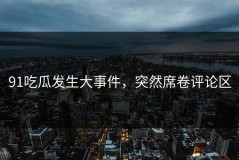 91吃瓜发生大事件，突然席卷评论区