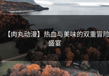 【肉丸动漫】热血与美味的双重冒险盛宴