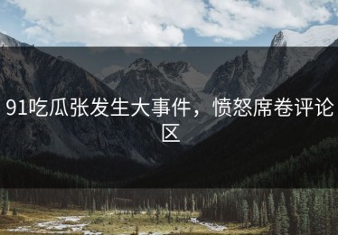 91吃瓜张发生大事件，愤怒席卷评论区