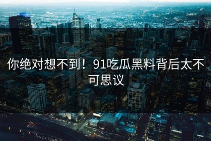 你绝对想不到！91吃瓜黑料背后太不可思议