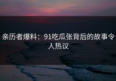 亲历者爆料：91吃瓜张背后的故事令人热议
