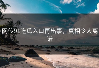 网传91吃瓜入口再出事，真相令人离谱
