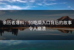 亲历者爆料：91吃瓜入口背后的故事令人崩溃