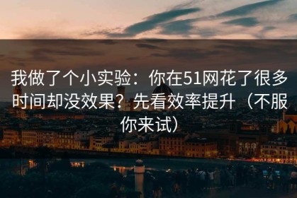 我做了个小实验：你在51网花了很多时间却没效果？先看效率提升（不服你来试）