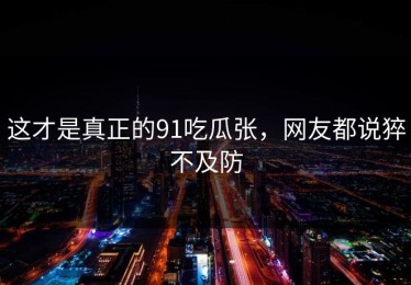 这才是真正的91吃瓜张，网友都说猝不及防