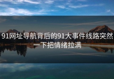 91网址导航背后的91大事件线路突然一下把情绪拉满