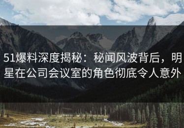 51爆料深度揭秘：秘闻风波背后，明星在公司会议室的角色彻底令人意外