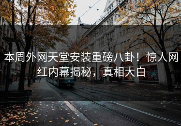 本周外网天堂安装重磅八卦！惊人网红内幕揭秘，真相大白