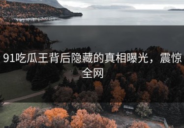 91吃瓜王背后隐藏的真相曝光，震惊全网