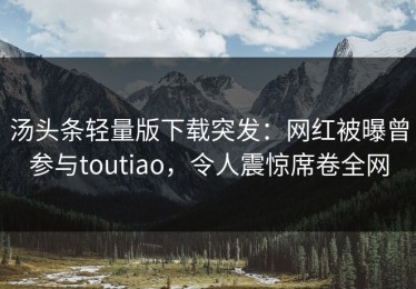 汤头条轻量版下载突发：网红被曝曾参与toutiao，令人震惊席卷全网