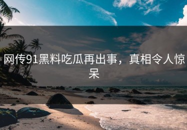 网传91黑料吃瓜再出事，真相令人惊呆