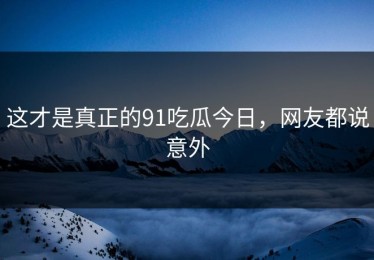 这才是真正的91吃瓜今日，网友都说意外
