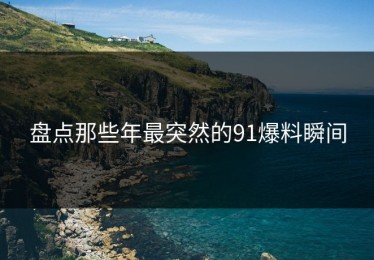 盘点那些年最突然的91爆料瞬间