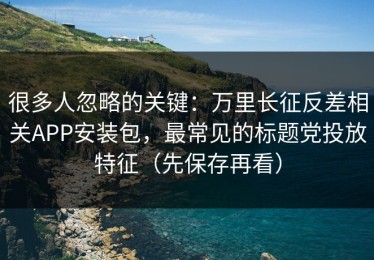很多人忽略的关键：万里长征反差相关APP安装包，最常见的标题党投放特征（先保存再看）