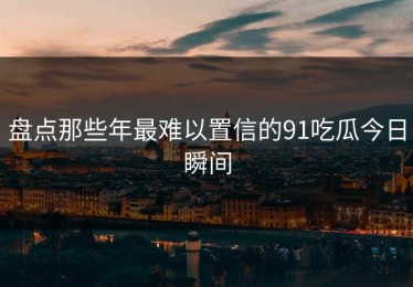 盘点那些年最难以置信的91吃瓜今日瞬间