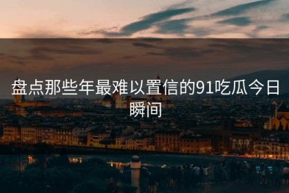 盘点那些年最难以置信的91吃瓜今日瞬间