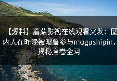 【爆料】蘑菇影视在线观看突发：圈内人在昨晚被曝曾参与mogushipin，揭秘席卷全网