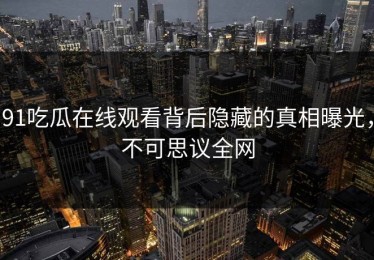 91吃瓜在线观看背后隐藏的真相曝光，不可思议全网