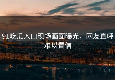 91吃瓜入口现场画面曝光，网友直呼难以置信