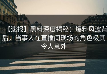 【速报】黑料深度揭秘：爆料风波背后，当事人在直播间现场的角色极其令人意外