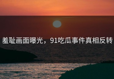 羞耻画面曝光，91吃瓜事件真相反转