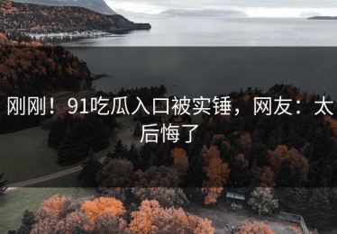 刚刚！91吃瓜入口被实锤，网友：太后悔了