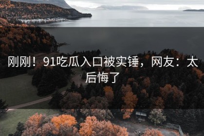 刚刚！91吃瓜入口被实锤，网友：太后悔了