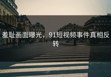 羞耻画面曝光，91短视频事件真相反转