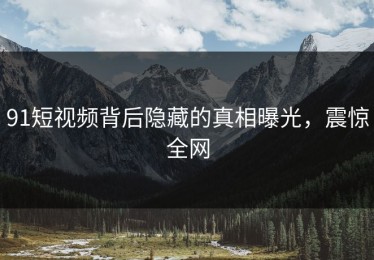 91短视频背后隐藏的真相曝光，震惊全网