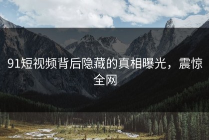 91短视频背后隐藏的真相曝光，震惊全网
