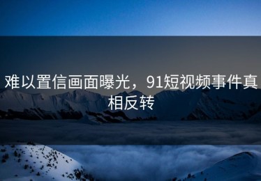 难以置信画面曝光，91短视频事件真相反转