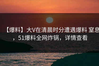 【爆料】大V在清晨时分遭遇爆料 窒息，51爆料全网炸锅，详情查看
