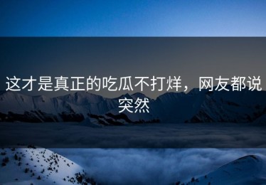 这才是真正的吃瓜不打烊，网友都说突然