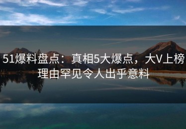 51爆料盘点：真相5大爆点，大V上榜理由罕见令人出乎意料