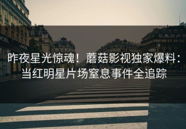 昨夜星光惊魂！蘑菇影视独家爆料：当红明星片场窒息事件全追踪