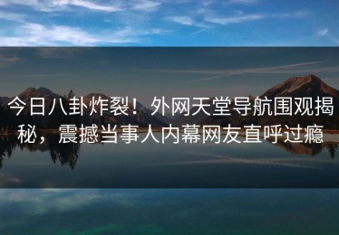 今日八卦炸裂！外网天堂导航围观揭秘，震撼当事人内幕网友直呼过瘾
