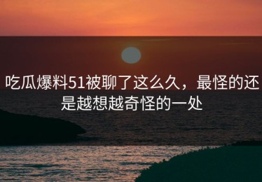 吃瓜爆料51被聊了这么久，最怪的还是越想越奇怪的一处