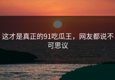 这才是真正的91吃瓜王，网友都说不可思议