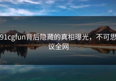 91cgfun背后隐藏的真相曝光，不可思议全网